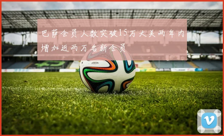 巴萨会员人数突破15万大关两年内增加近两万名新会员