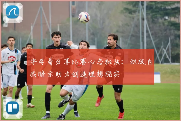 字母哥分享比赛心态秘诀：积极自我暗示助力创造理想现实