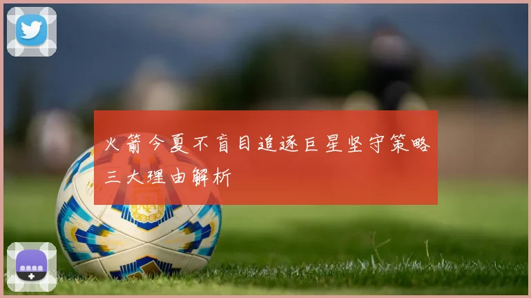 火箭今夏不盲目追逐巨星坚守策略三大理由解析