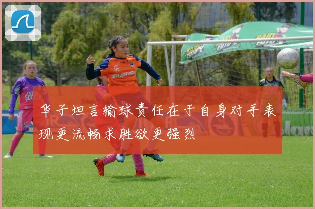 华子坦言输球责任在于自身对手表现更流畅求胜欲更强烈