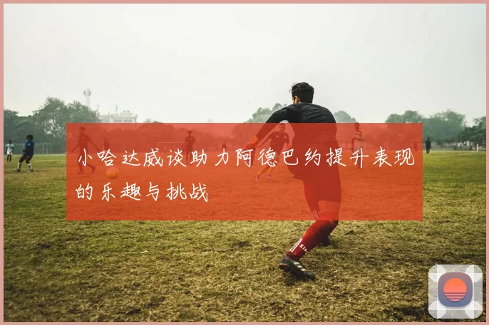 小哈达威谈助力阿德巴约提升表现的乐趣与挑战