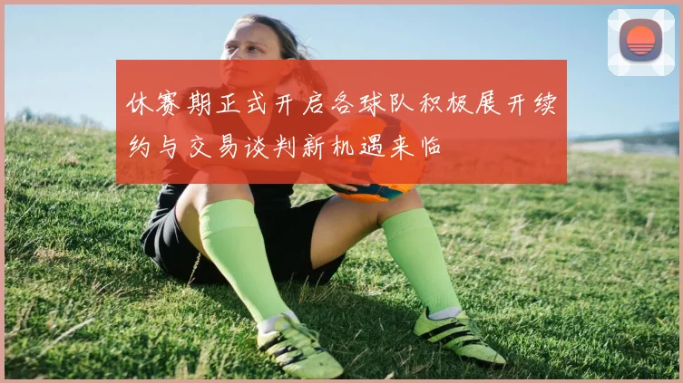 休赛期正式开启各球队积极展开续约与交易谈判新机遇来临