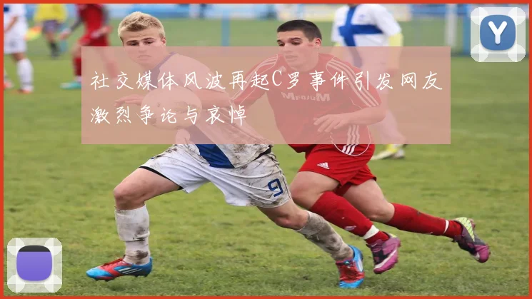 社交媒体风波再起C罗事件引发网友激烈争论与哀悼