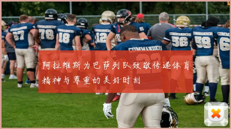 阿拉维斯为巴萨列队致敬传递体育精神与尊重的美好时刻
