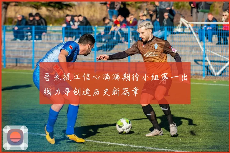 吾米提江信心满满期待小组第一出线力争创造历史新篇章