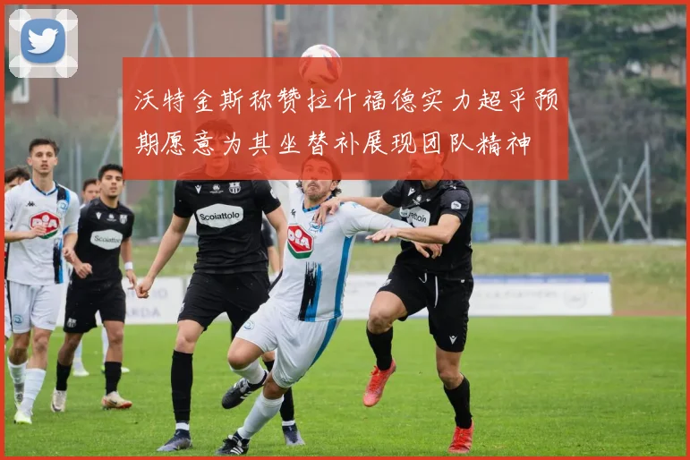 沃特金斯称赞拉什福德实力超乎预期愿意为其坐替补展现团队精神
