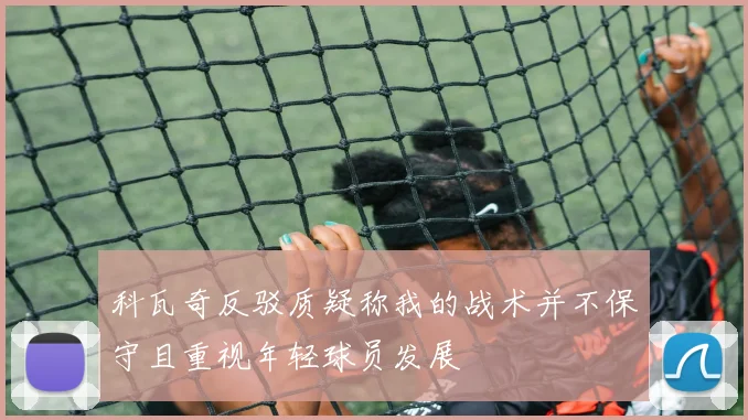 科瓦奇反驳质疑称我的战术并不保守且重视年轻球员发展